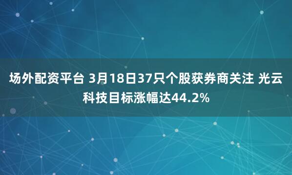 场外配资平台 3月18日37只个股获券商关注 光云科技目标涨幅达44.2%