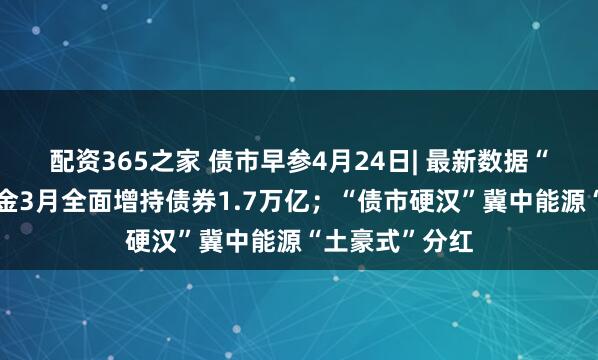 配资365之家 债市早参4月24日| 最新数据“曝光”广义基金3月全面增持债券1.7万亿；“债市硬汉”冀中能源“土豪式”分红